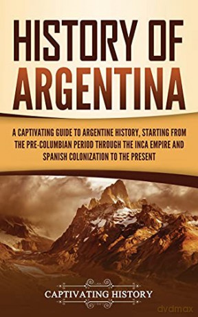 History of Argentina: A Captivating Guide to Argentine History, Starting from the Pre-Columbian Period Through the Inca Empire and Spanish Colonization to the Present - Captivating History [KSIĄŻKA]