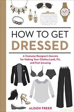 How to Get Dressed: A Costume Designer's Secrets for Making Your Clothes Look, Fit, and Feel Amazing - Alison Freer [KSIĄŻKA]