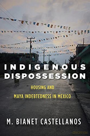 Indigenous Dispossession: Housing and Maya Indebtedness in Mexico - M. Bianet Castellanos [KSIĄŻKA]
