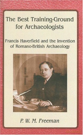 The Best Training Ground for Archaeologists: Francis Haverfield and the Invention of Romano-British Archaeology - P. W. M. Freeman [KSIĄŻKA]