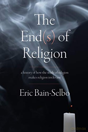 The End(s) of Religion: A History of How the Study of Religion Makes Religion Irrelevant - Eric Bain-Selbo [KSIĄŻKA]