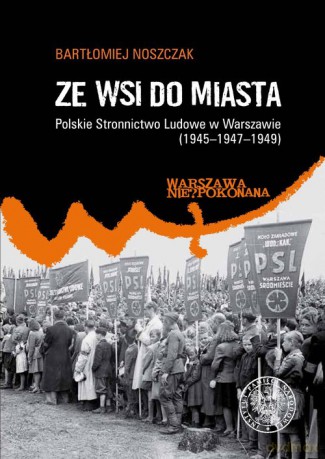 Ze wsi do miasta. Polskie Stronnictwo Ludowe w Warszawie 1945-1947-1949 - Bartłomiej Noszczak [KSIĄŻKA]