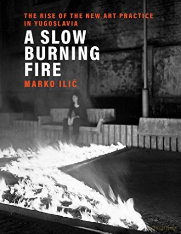 A Slow Burning Fire: The Rise of the New Art Practice in Yugoslavia - Marko Ilic [KSIĄŻKA]
