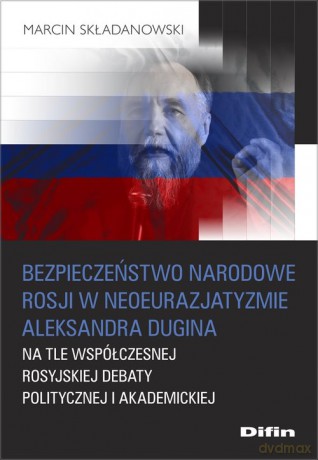 Bezpieczeństwo narodowe Rosji w neoeurazjatyzmie Aleksandra Dugina na tle współczesnej rosyjskiej debaty politycznej i akademickiej - Marcin Składanowski [KSIĄŻKA]