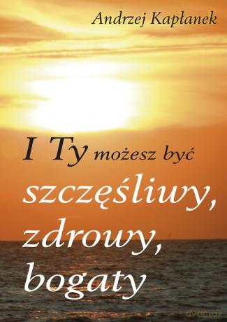 I ty możesz być szczęśliwy, zdrowy, bogaty - Andrzej Kapłanek [KSIĄŻKA]