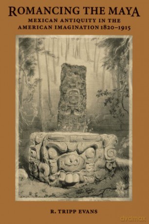 Romancing the Maya: Mexican Antiquity in the American Imagination, 1820-1915 - R. Tripp Evans [KSIĄŻKA]