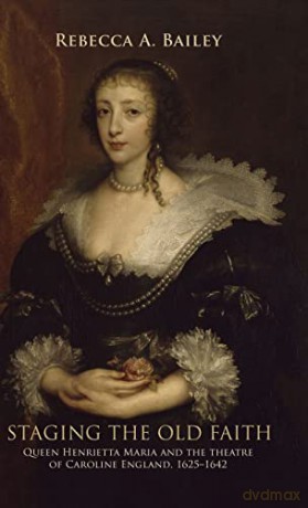 Staging the Old Faith: Queen Henrietta Maria and the Theatre of Caroline England, 1625-42: Queen Henrietta Maria and the theatre of Caroline England, 1625-1642 - Rebecca A Bailey [KSIĄŻKA]