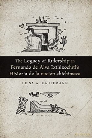 The Legacy of Rulership in Fernando de Alva Ixtlilxochitl's Historia de la nación chichimeca - Leisa A. Kauffmann [KSIĄŻKA]