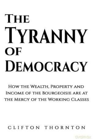 The Tyranny of Democracy: How the Wealth, Property and Income of the Bourgeoisie are at the Mercy of the Working Classes - Clifton Thornton [KSIĄŻKA]