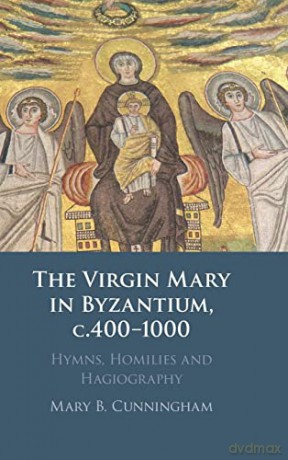 The Virgin Mary in Byzantium, c.400-1000: Hymns, Homilies and Hagiography - Mary B. Cunningham [KSIĄŻKA]
