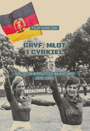 Gryf, młot i cyrkiel. Szczecin w polityce władz NRD 1970-1990 - Filip Gańczak [KSIĄŻKA]