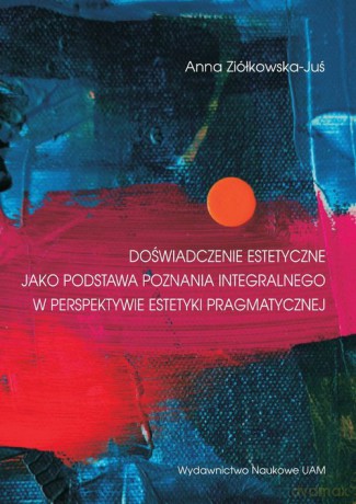 Doświadczenia estetyczne jako podstawa poznania integralnego w perspektywie estetyki pragmatycznej - Anna Ziółkowska-Juś [KSIĄŻKA]