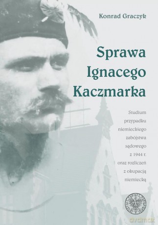 Sprawa Ignacego Kaczmarka. Studium przypadku niemieckiego zabójstwa sądowego z 1944 roku oraz rozliczeń z okupacją niemiecką - Konrad Graczyk [KSIĄŻKA]
