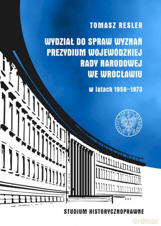 Wydział do Spraw Wyznań Prezydium Wojewódzkiej Rady Narodowej we Wrocławiu w latach 1950- 1973. Studium historycznoprawne - Tomasz Resler [KSIĄŻKA]