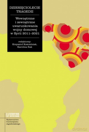 Dziesięciolecie tragedii. Wewnętrzne i zewnętrzne uwarunkowania wojny domowej w Syrii 2011-2021. Studia Levantina et Africana [KSIĄŻKA]