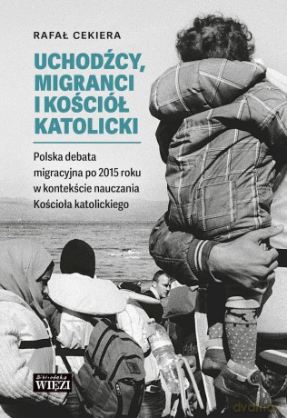 Uchodźcy, migranci i Kościół katolicki. Polska debata migracyjna po 2015 roku w kontekście nauczania Kościoła katolickiego - Ryszard Cekiera [KSIĄŻKA]