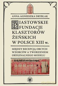 Piastowskie fundacje klasztorów żeńskich w Polsce XIII w. Między recepcją obcych wzorców - Anna Agnieszka Dryblak [KSIĄŻKA]