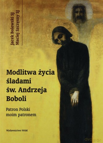 Modlitwa Życia Śladami Św. Andrzeja Boboli. Patron Polski moim patronem [KSIĄŻKA]