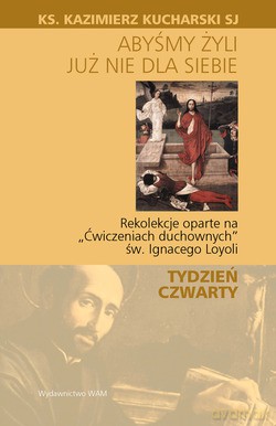 Abyśmy Żyli Już Nie Dla Siebie. Rekolekcje oparte na "Ćwiczeniach duchownych" Św. Ignacego Loyoli - TYDZIEŃ CZWARTY [KSIĄŻKA]