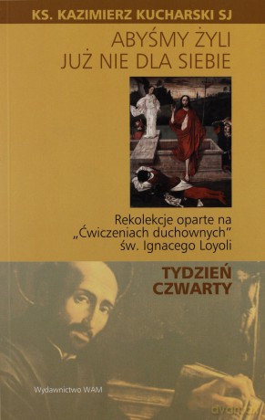 Abyśmy Żyli Już Nie Dla Siebie. Rekolekcje oparte na "Ćwiczeniach duchownych" Św. Ignacego Loyoli - TYDZIEŃ CZWARTY [KSIĄŻKA]