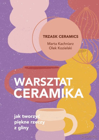 Warsztat ceramika. Jak tworzyć piękne rzeczy z gliny - Marta Kachniarz, Olek Kozielski [KSIĄŻKA]