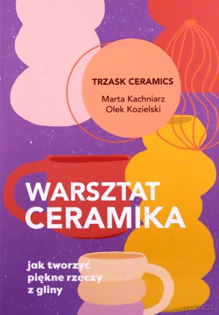 Warsztat ceramika. Jak tworzyć piękne rzeczy z gliny - Marta Kachniarz, Olek Kozielski [KSIĄŻKA]