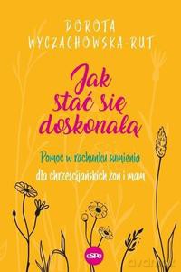 Jak stać się doskonałą. Pomoc w rachunku sumienia dla chrześcijańskich żon i mam - Dorota Wyczachowska-Rut [KSIĄŻKA]