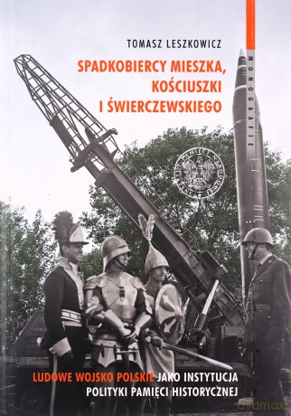 Spadkobiercy Mieszka, Kościuszki i Świerczewskiego. Ludowe Wojsko Polskie jako instytucja polityki pamięci historycznej - Tomasz Leszkowicz [KSIĄŻKA]