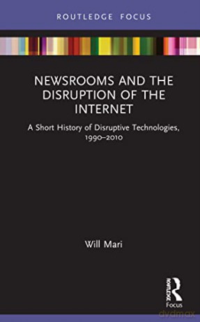 Newsrooms and the Disruption of the Internet: A Short History of Disruptive Technologies, 1990-2010 - Will Mari [KSIĄŻKA]