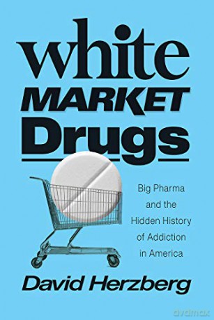 White Market Drugs - Big Pharma and the Hidden History of Addiction in America - David Herzberg [KSIĄŻKA]