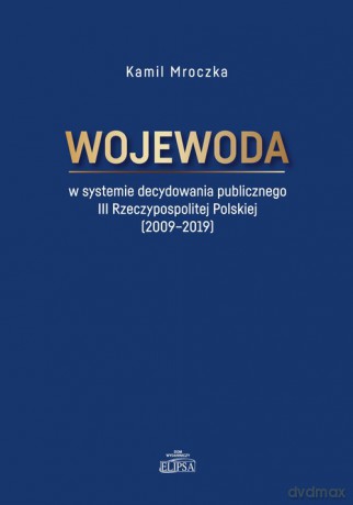 Wojewoda w systemie decydowania publicznego III Rzeczypospolitej Polskiej (2009-2019) - Kamil Mroczka [KSIĄŻKA]