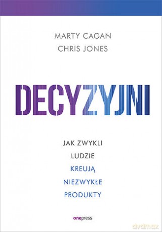 Decyzyjni. Jak zwykli ludzie kreują niezwykłe produkty - Marty Cagan, Chris Jones [KSIĄŻKA]