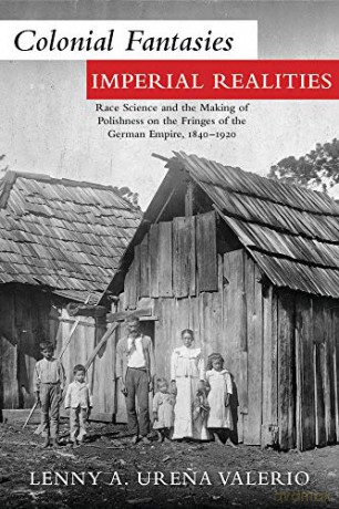 Colonial Fantasies, Imperial Realities: Race Science and the Making of Polishness on the Fringes of the German Empire, 1840-1920 - Ure Valerio [KSIĄŻKA]