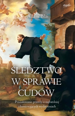 Śledztwo w sprawie cudów. Poszukiwanie prawdy o najbardziej zdumiewających wydarzeniach - Adam Blai [KSIĄŻKA]