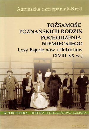 Tożsamość poznańskich rodzin pochodzenia niemieckiego. Losy Bajerleinów i Dittrichów (XVIII-XX w.) - Agnieszka Szczepaniak-Kroll [KSIĄŻKA]
