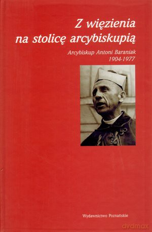 Z więzienia na stolicę arcybiskupią. Arcybiskup Antoni Baraniak 1904-1977 -  [KSIĄŻKA]