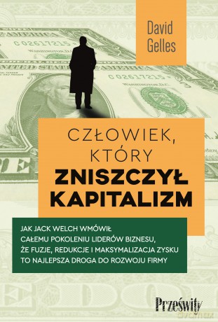 Człowiek, który zniszczył kapitalizm. Jak Jack Welch wmówił całemu pokoleniu liderów biznesu, że fuzje, redukcje i maksymalizacja zysku to najlepsza droga do rozwoju firmy - David Gelles [KSIĄŻKA]