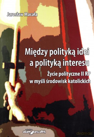 Między polityką idei a polityką interesu. Życie polityczne II RP w myśl środowisk katolickich - Jarosław Macała [KSIĄŻKA]