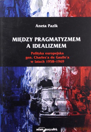 Między pragmatyzmem a idealizmem. Polityka europejska gen. Charles'a de Gaulle'a w latach 1958-1969 - Aneta Pazik [KSIĄŻKA]