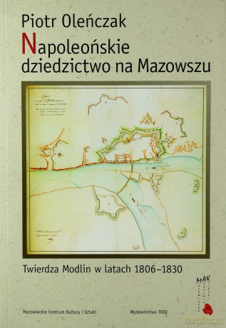 Napoleońskie dziedzictwo na Mazowszu Twierdza Modlin w latach 1806-1830 - Oleńczak Piotr [KSIĄŻKA]