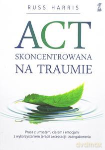 ACT Skoncentrowana na traumie. Praca z umysłem, ciałem i emocjami z wykorzystaniem terapii akceptacji i zaangażowania - Russ Harris [KSIĄŻKA]