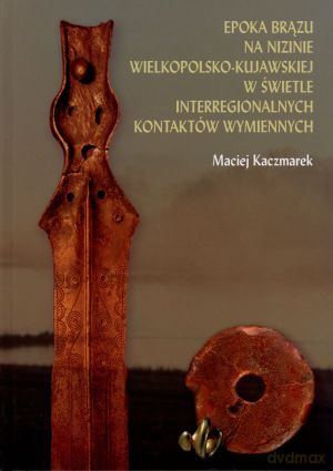 Epoka brązu na Nizinie Wielkopolsko-Kujawskiej w świetle interregionalnych kontaktów wymiennych - Maciej Kaczmarek [KSIĄŻKA]