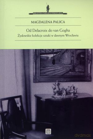 Od Delacroix do van Gogha. Żydowskie kolekcje sztuki w dawnym Wrocławiu - Magdalena Palica [KSIĄŻKA]