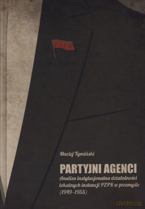Partyjni agenci. Analiza instytucjonalna działalności lokalnych instancji PZPR w przemyśle (1949-1955) - Maciej Tymiński [KSIĄŻKA]