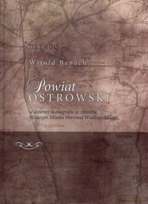 Powiat ostrowski w dawnej ikonografii ze zbiorów Muzeum Miasta Ostrowa Wielkopolskiego - Witold Banach [KSIĄŻKA]