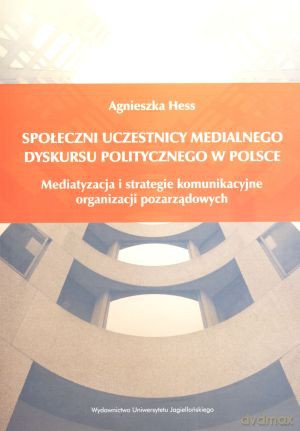 Społeczni uczestnicy medialnego dyskursu politycznego w Polsce. Mediatyzacja i strategie komunikacyjne organizacji pozarządowych - Agnieszka Hess [KSIĄŻKA]
