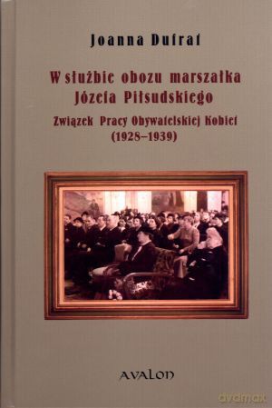 W służbie obozu marszałka Józefa Piłsudskiego. Związek Pracy Obywatelskiej Kobiet (1928-1939) - Joanna Dufraf [KSIĄŻKA]