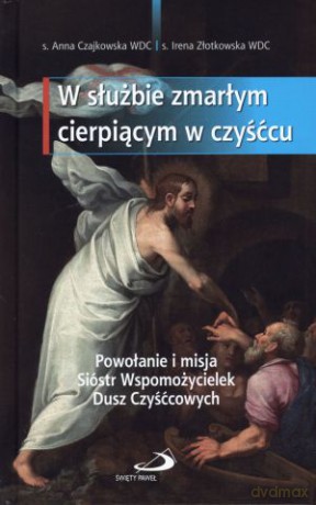 W służbie zmarłym cierpiącym w czyśćcu. Powołanie i misja Sióstr Wspomożycielek Dusz Czyśćcowych - s. Anna Czajkowska WDC, s. Irena Złotkowska WDC [KSIĄŻKA]