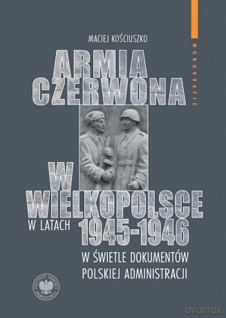 Armia Czerwona w Wielkopolsce w latach 1945-1946 w świetle dokumentów polskiej administracji - Maciej Kościuszko [KSIĄŻKA]