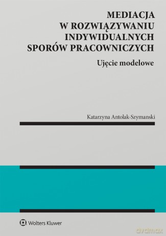 Mediacja w rozwiązywaniu indywidualnych sporów pracowniczych. Ujęcie modelowe - Katarzyna Antolak-Szymański [KSIĄŻKA]
